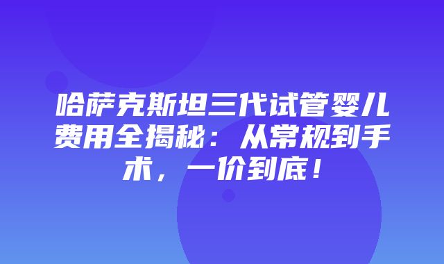 哈萨克斯坦三代试管婴儿费用全揭秘：从常规到手术，一价到底！