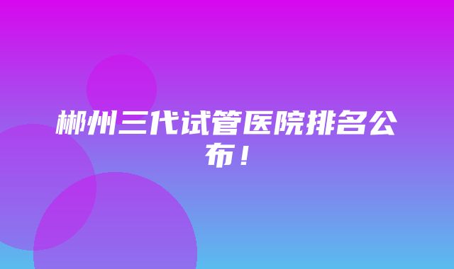 郴州三代试管医院排名公布！