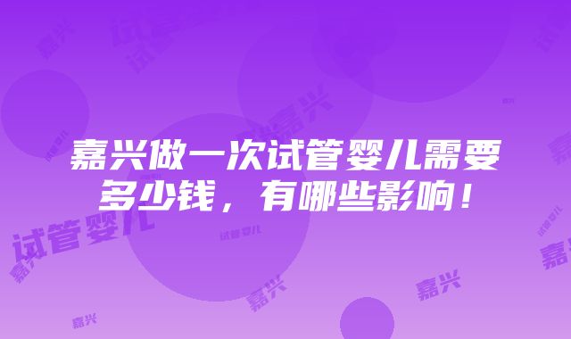 嘉兴做一次试管婴儿需要多少钱，有哪些影响！