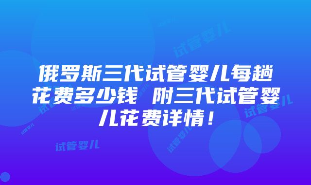 俄罗斯三代试管婴儿每趟花费多少钱 附三代试管婴儿花费详情！