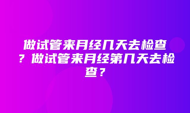 做试管来月经几天去检查？做试管来月经第几天去检查？