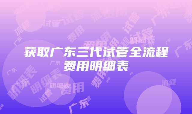 获取广东三代试管全流程费用明细表