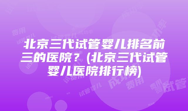 北京三代试管婴儿排名前三的医院？(北京三代试管婴儿医院排行榜)