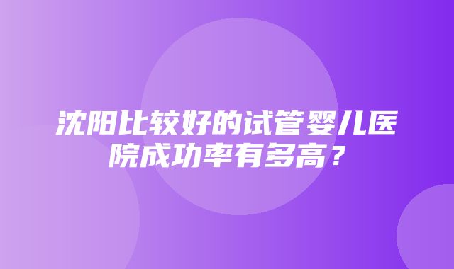 沈阳比较好的试管婴儿医院成功率有多高？