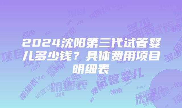 2024沈阳第三代试管婴儿多少钱？具体费用项目明细表