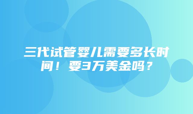 三代试管婴儿需要多长时间！要3万美金吗？