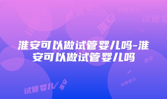 淮安可以做试管婴儿吗-淮安可以做试管婴儿吗