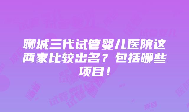 聊城三代试管婴儿医院这两家比较出名？包括哪些项目！