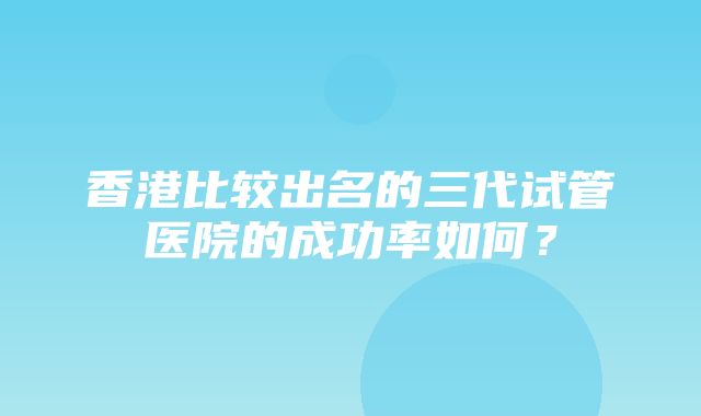 香港比较出名的三代试管医院的成功率如何？