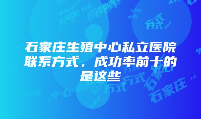 石家庄生殖中心私立医院联系方式，成功率前十的是这些