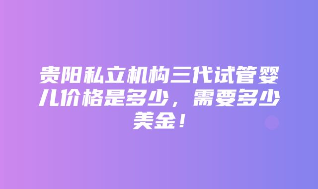 贵阳私立机构三代试管婴儿价格是多少，需要多少美金！