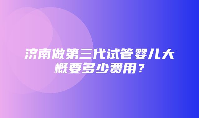 济南做第三代试管婴儿大概要多少费用？