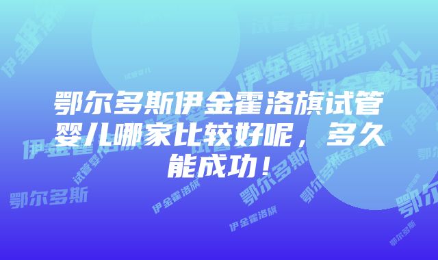 鄂尔多斯伊金霍洛旗试管婴儿哪家比较好呢，多久能成功！