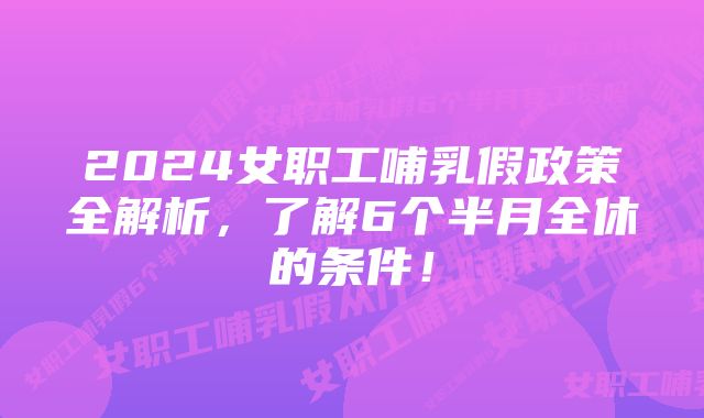 2024女职工哺乳假政策全解析，了解6个半月全休的条件！