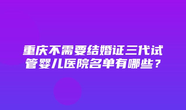 重庆不需要结婚证三代试管婴儿医院名单有哪些？