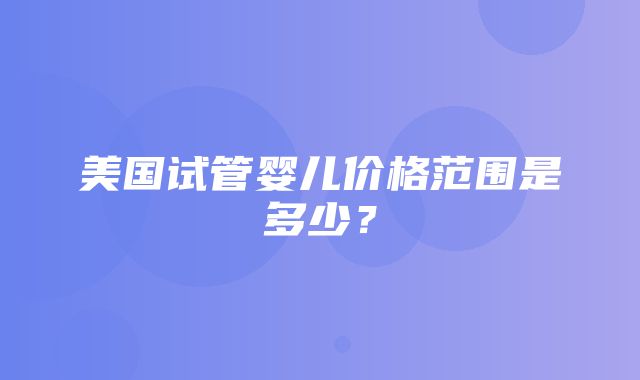 美国试管婴儿价格范围是多少？