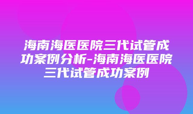 海南海医医院三代试管成功案例分析-海南海医医院三代试管成功案例