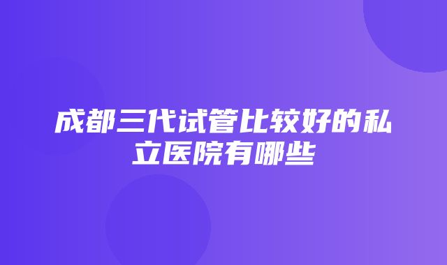 成都三代试管比较好的私立医院有哪些