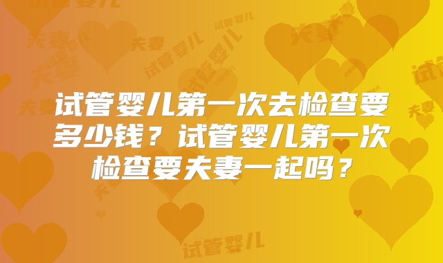 试管婴儿第一次去检查要多少钱？试管婴儿第一次检查要夫妻一起吗？