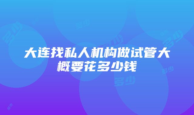 大连找私人机构做试管大概要花多少钱