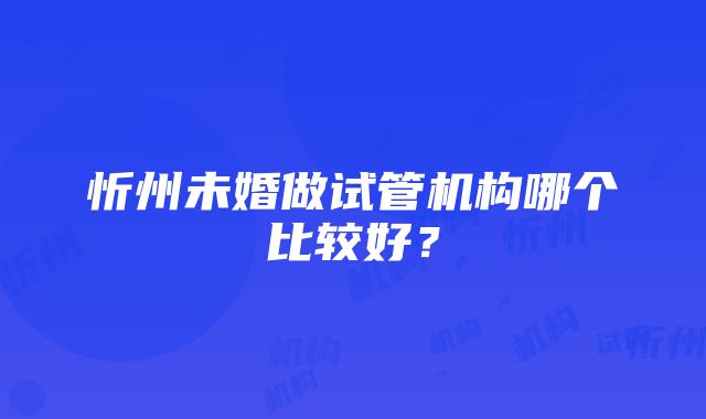 忻州未婚做试管机构哪个比较好？