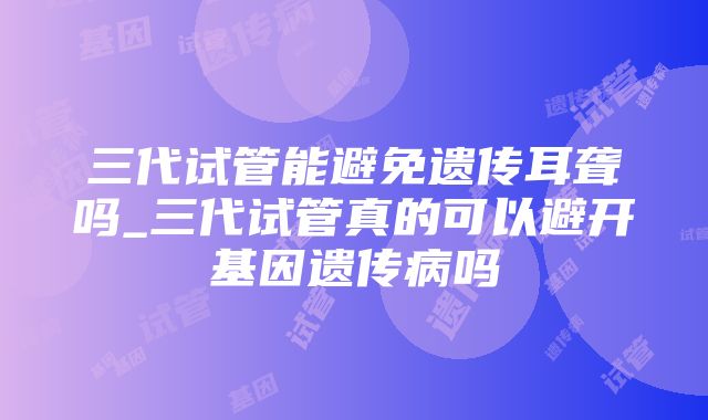 三代试管能避免遗传耳聋吗_三代试管真的可以避开基因遗传病吗