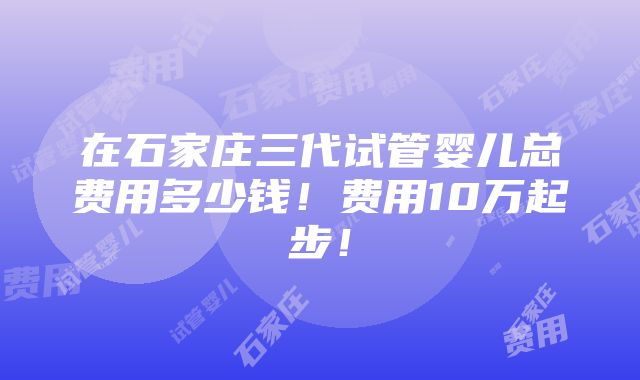 在石家庄三代试管婴儿总费用多少钱！费用10万起步！