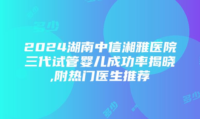 2024湖南中信湘雅医院三代试管婴儿成功率揭晓,附热门医生推荐