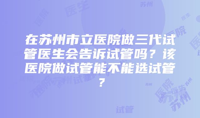 在苏州市立医院做三代试管医生会告诉试管吗？该医院做试管能不能选试管？