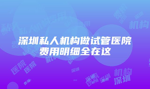 深圳私人机构做试管医院费用明细全在这