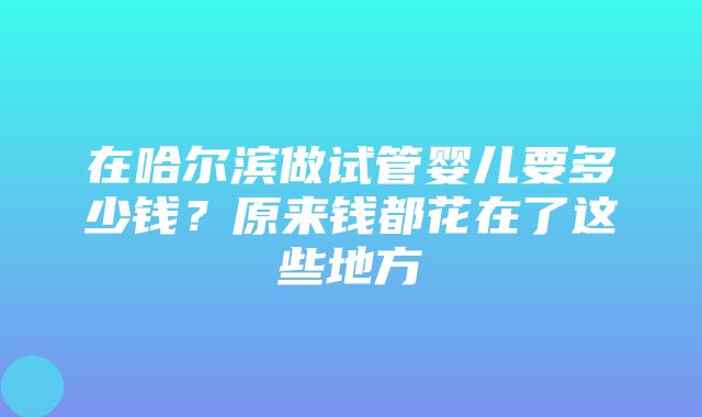 在哈尔滨做试管婴儿要多少钱？原来钱都花在了这些地方