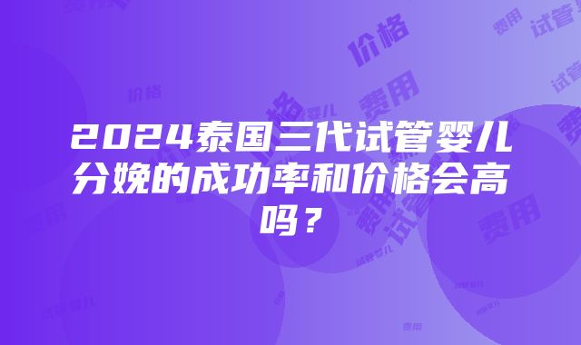 2024泰国三代试管婴儿分娩的成功率和价格会高吗？