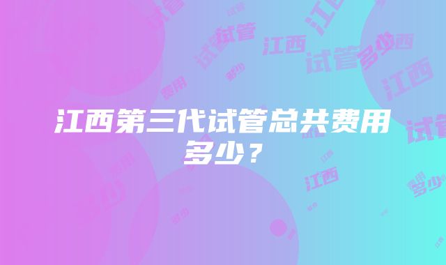 江西第三代试管总共费用多少？