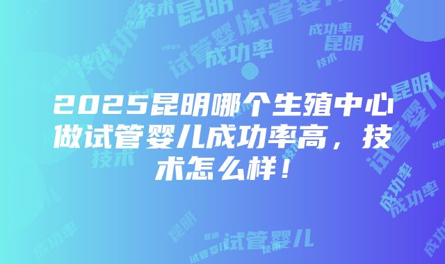 2025昆明哪个生殖中心做试管婴儿成功率高，技术怎么样！