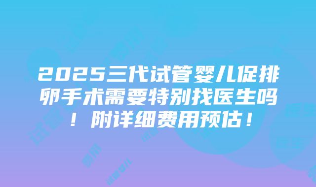 2025三代试管婴儿促排卵手术需要特别找医生吗！附详细费用预估！