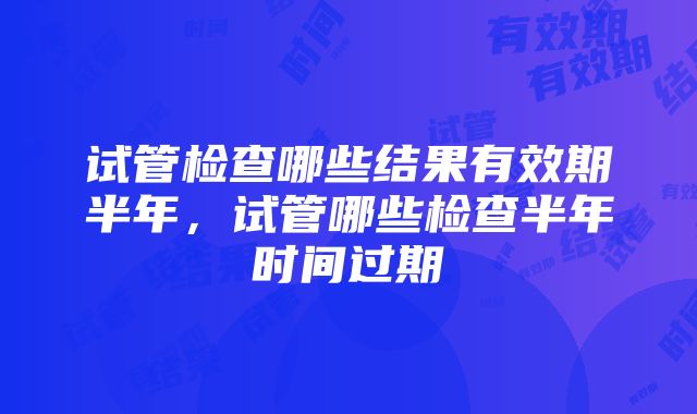 试管检查哪些结果有效期半年，试管哪些检查半年时间过期