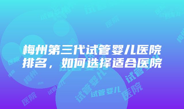 梅州第三代试管婴儿医院排名，如何选择适合医院