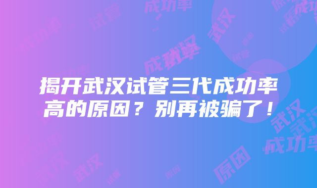 揭开武汉试管三代成功率高的原因？别再被骗了！