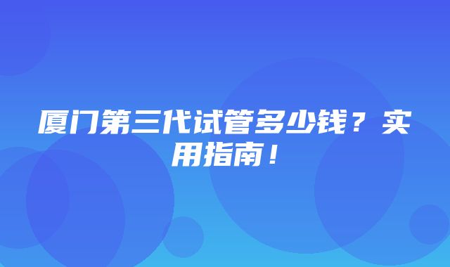 厦门第三代试管多少钱？实用指南！