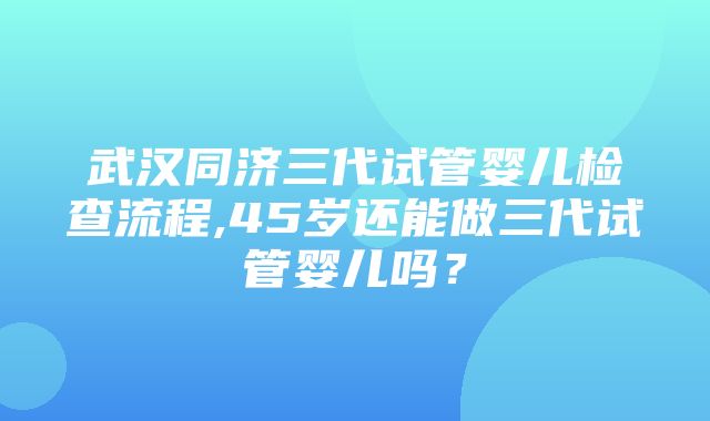 武汉同济三代试管婴儿检查流程,45岁还能做三代试管婴儿吗？