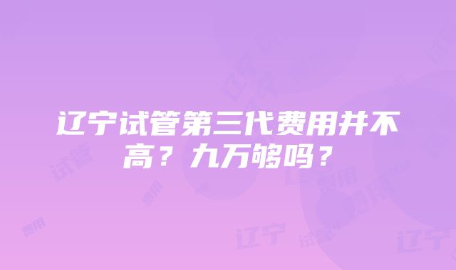 辽宁试管第三代费用并不高？九万够吗？