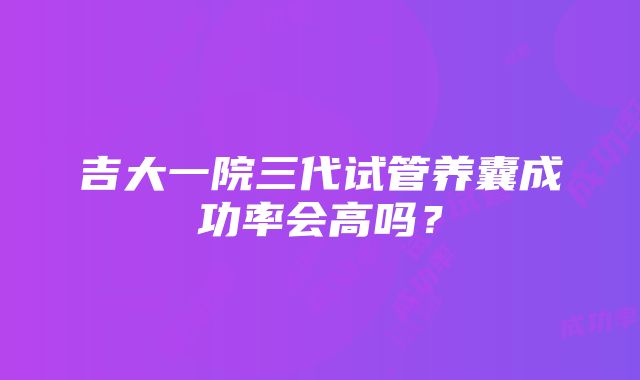 吉大一院三代试管养囊成功率会高吗？