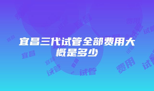 宜昌三代试管全部费用大概是多少