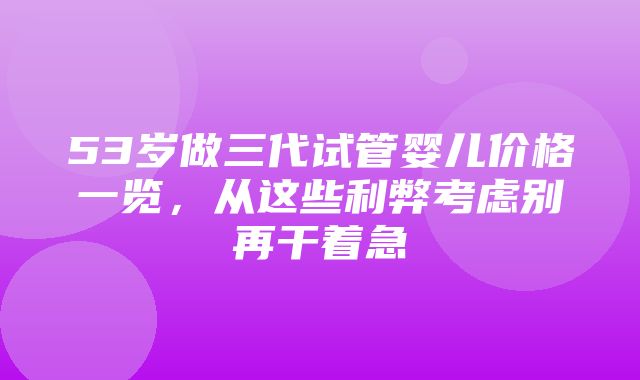 53岁做三代试管婴儿价格一览，从这些利弊考虑别再干着急