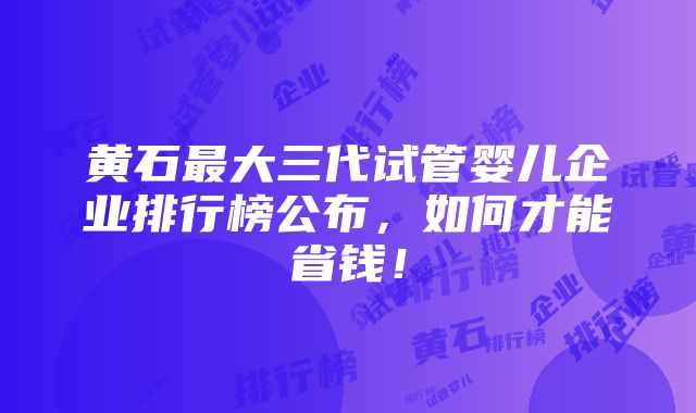 黄石最大三代试管婴儿企业排行榜公布，如何才能省钱！