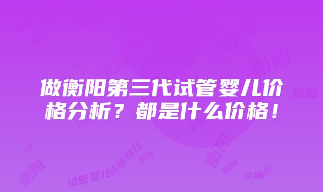 做衡阳第三代试管婴儿价格分析？都是什么价格！