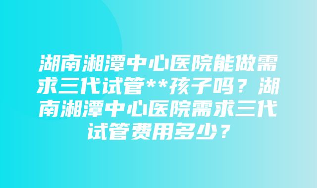 湖南湘潭中心医院能做需求三代试管**孩子吗？湖南湘潭中心医院需求三代试管费用多少？