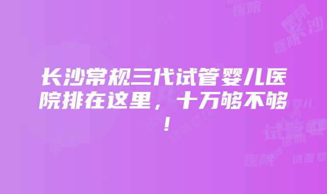 长沙常规三代试管婴儿医院排在这里，十万够不够！