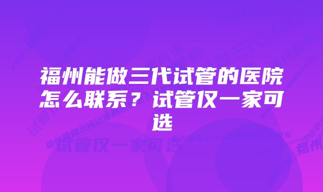 福州能做三代试管的医院怎么联系？试管仅一家可选