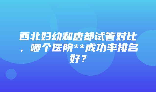 西北妇幼和唐都试管对比，哪个医院**成功率排名好？